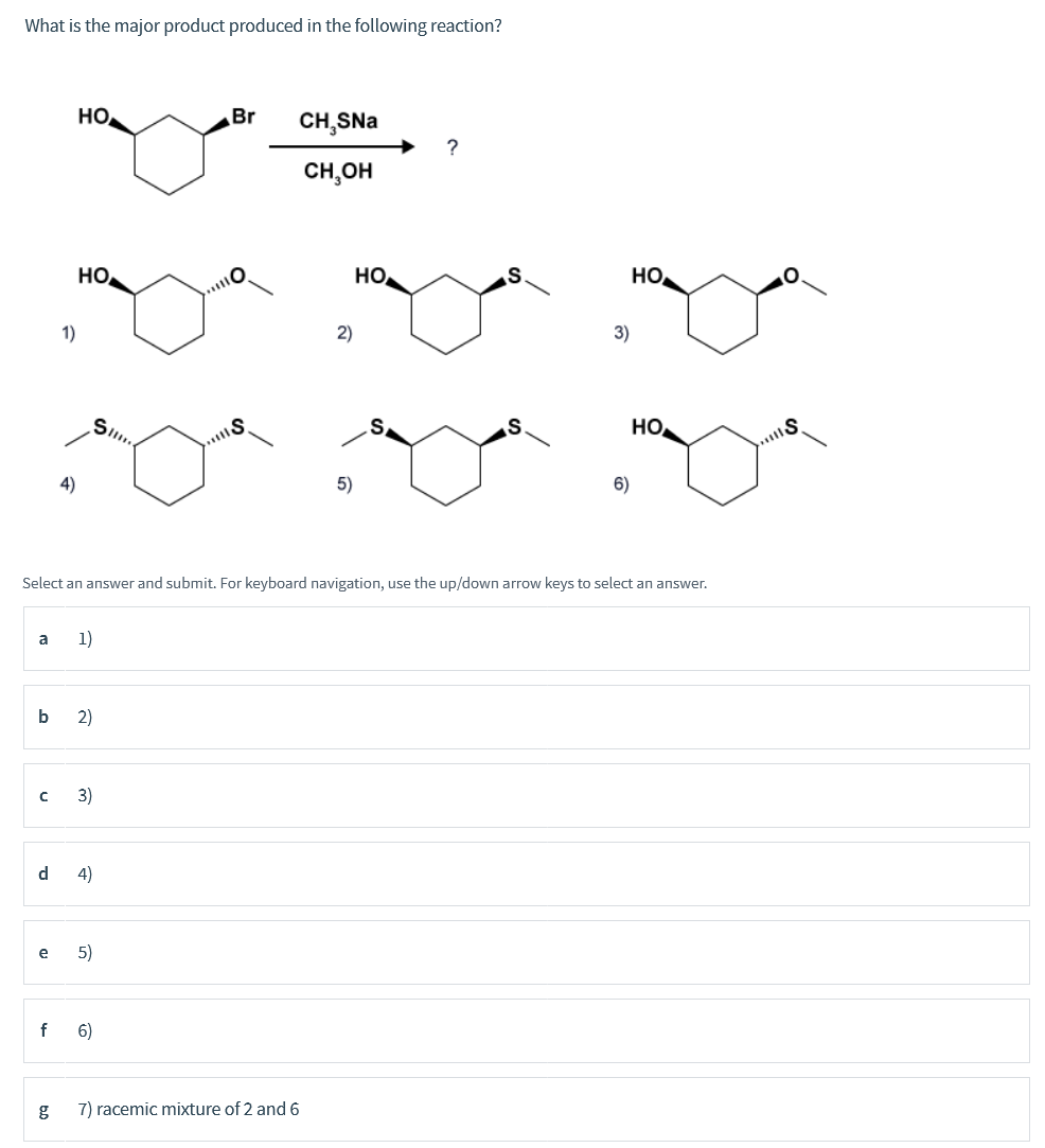 What is the major product produced in the following reaction?
HO
Br
CH,SNa
CH,OH
Но
HO
но
1)
2)
3)
Sil.
Но
4)
5)
6)
Select an answer and submit. For keyboard navigation, use the up/down arrow keys to select an answer.
a
1)
b
2)
3)
d
4)
e
5)
f
6)
7) racemic mixture of 2 and 6
