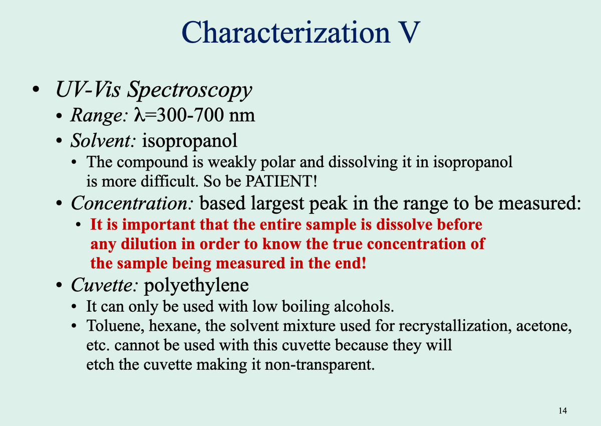 Characterization V
• UV-Vis Spectroscopy
Range: =300-700 nm
Solvent: isopropanol
The compound is weakly polar and dissolving it in isopropanol
is more difficult. So be PATIENT!
• Concentration: based largest peak in the range to be measured:
It is important that the entire sample is dissolve before
any dilution in order to know the true concentration of
the sample being measured in the end!
• Cuvette: polyethylene
• It can only be used with low boiling alcohols.
Toluene, hexane, the solvent mixture used for recrystallization, acetone,
etc. cannot be used with this cuvette because they will
etch the cuvette making it non-transparent.
14

