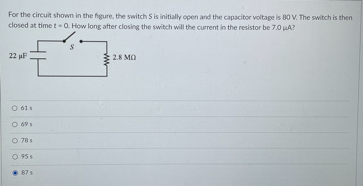 For the circuit shown in the figure, the switch S is initially open and the capacitor voltage is 80 V. The switch is then
closed at time t = 0. How long after closing the switch will the current in the resistor be 7.0 µA?
22 µF
2.8 MQ
O 61 s
O 69s
O 78 s
0 95 s
O 87 s
