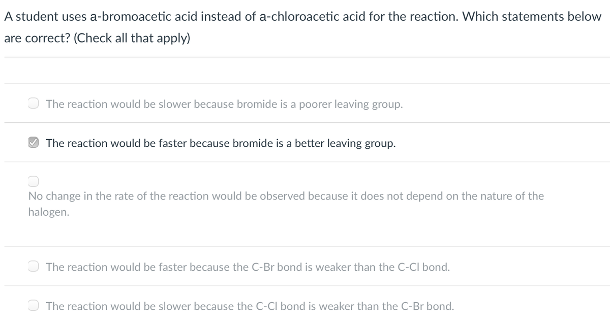 A student uses a-bromoacetic acid instead of a-chloroacetic acid for the reaction. Which statements below
are correct? (Check all that apply)
The reaction would be slower because bromide is a poorer leaving group.
O The reaction would be faster because bromide is a better leaving group.
No change in the rate of the reaction would be observed because it does not depend on the nature of the
halogen.
O The reaction would be faster because the C-Br bond is weaker than the C-CI bond.
O The reaction would be slower because the C-CI bond is weaker than the C-Br bond.
