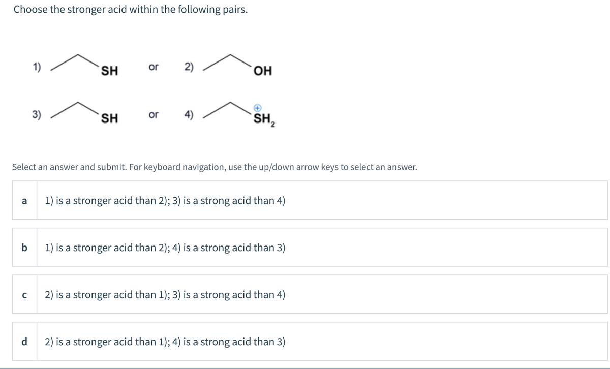 Choose the stronger acid within the following pairs.
1)
SH
or
2)
HO,
3)
4)
SH2
SH
or
Select an answer and submit. For keyboard navigation, use the up/down arrow keys to select an answer.
a
1) is a stronger acid than 2); 3) is a strong acid than 4)
1) is a stronger acid than 2); 4) is a strong acid than 3)
2) is a stronger acid than 1); 3) is a strong acid than 4)
d.
2) is a stronger acid than 1); 4) is a strong acid than 3)
