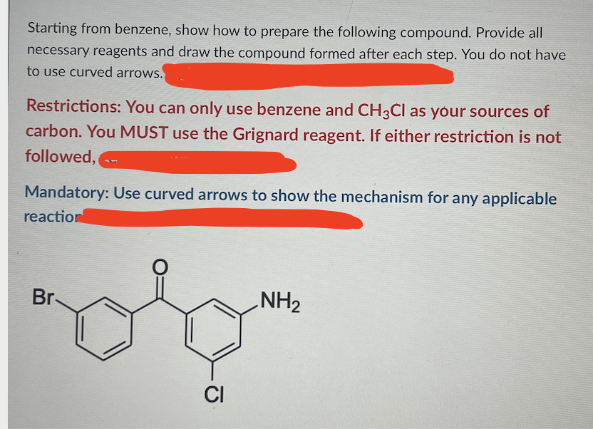Starting from benzene, show how to prepare the following compound. Provide all
necessary reagents and draw the compound formed after each step. You do not have
to use curved arrows.
Restrictions: You can only use benzene and CH3ČI as your sources of
carbon. You MUST use the Grignard reagent. If either restriction is not
followed,
Mandatory: Use curved arrows to show the mechanism for any applicable
reaction
Br-
NH2
CI
