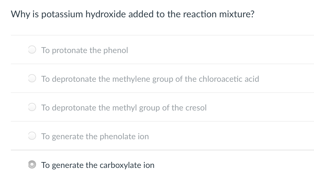 Why is potassium hydroxide added to the reaction mixture?
To protonate the phenol
To deprotonate the methylene group of the chloroacetic acid
O To deprotonate the methyl group of the cresol
To generate the phenolate ion
To generate the carboxylate ion
