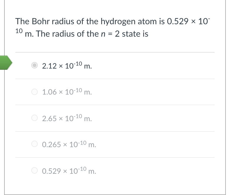 The Bohr radius of the hydrogen atom is 0.529 × 10
10 m. The radius of the n = 2 state is
O 2.12 × 1010 m.
1.06 x 10-10 m.
2.65 x 10-10 m.
O 0.265 x 10-10 m.
0.529 × 10-10 m.

