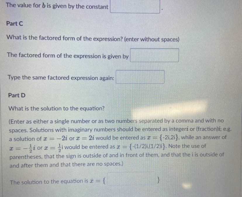 The value for b is given by the constant
Part C
What is the factored form of the expression? (enter without spaces)
The factored form of the expression is given by
Type the same factored expression again:
Part D
What is the solution to the equation?
(Enter as either a single number or as two numbers separated by a comma and with no
spaces. Solutions with imaginary numbers should be entered as integeri or (fraction)i; e.g.
2i would be entered as x
a solution of x =
-2i or x =
{-2i,2i}, while an answer of
%3D
x = -i or x = i would be entered as a = {-(1/2)i,(1/2)i}. Note the use of
parentheses, that the sign is outside of and in front of them, and that the i is outside of
and after them and that there are no spaces.)
%3D
The solution to the equation is a = {
}
