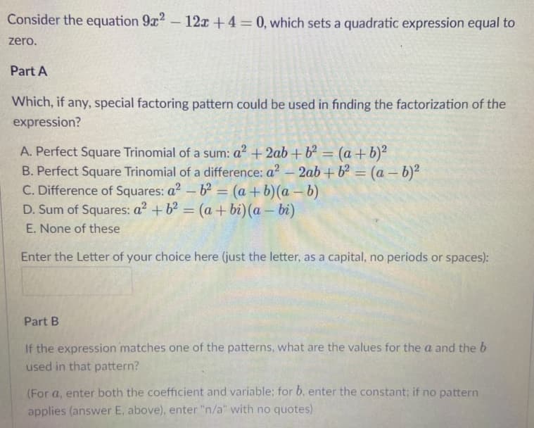 Consider the equation 9x2- 12x +4= 0, which sets a quadratic expression equal to
zero.
Part A
Which, if any, special factoring pattern could be used in finding the factorization of the
expression?
A. Perfect Square Trinomial of a sum: a? + 2ab + b² = (a +b)²
B. Perfect Square Trinomial of a difference: a? - 2ab + b? = (a – b)²
C. Difference of Squares: a2 - b = (a+ b)(a – b)
D. Sum of Squares: a2 + b = (a + bi) (a - bi)
%3D
E. None of these
Enter the Letter of your choice here (just the letter, as a capital, no periods or spaces):
Part B
If the expression matches one of the patterns, what are the values for the a and the b
used in that pattern?
(For a, enter both the coefficient and variable; for b, enter the constant; if no pattern
applies (answer E, above), enter "n/a" with no quotes)
