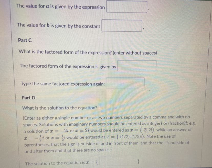 The value for a is given by the expression
The value for b is given by the constant
Part C
What is the factored form of the expression? (enter without spaces)
The factored form of the expression is given by
Type the same factored expression again:
Part D
What is the solution to the equation?
(Enter as either a single number or as two numbers separated by a comma and with no
spaces. Solutions with imaginary numbers should be entered as integeri or (fraction)i; e.g.
-2i or x = 2i would be entered as r = {-2i,2i}, while an answer of
i would be entered as a = {-(1/2)i,(1/2)i}. Note the use of
%3D
a solution of x
%3D
x = -;i or r =
parentheses, that the sign is outside of and in front of them, and that the i is outside of
and after them and that there are no spaces.)
|3D
The solution to the equation is a = {
