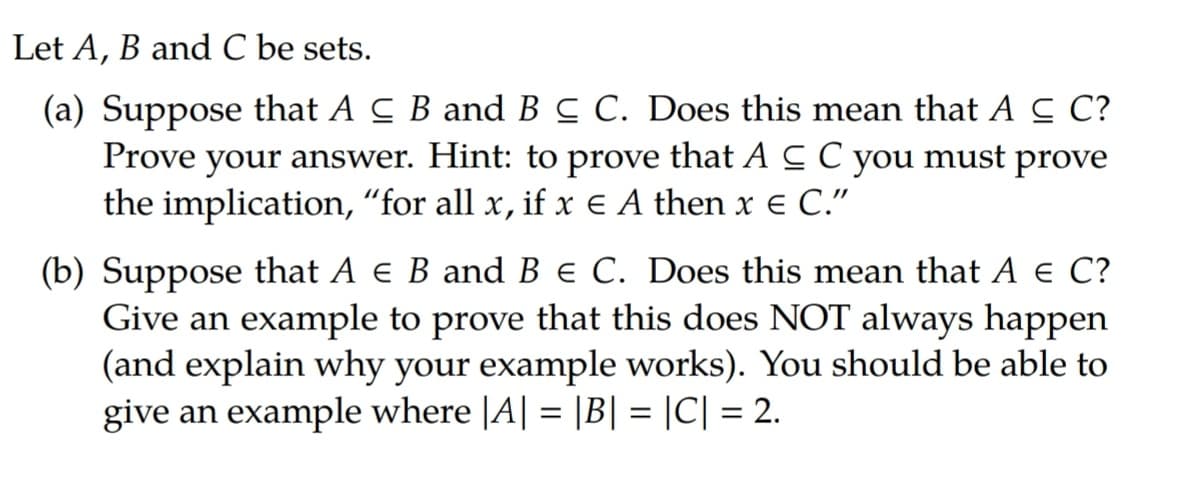 Let A, B and C be sets.
(a) Suppose that A C B and BC C. Does this mean that A C C?
Prove your answer. Hint: to prove that A C C you must prove
the implication, “for all x, if x € A then x e C."
(b) Suppose that A e B and B e C. Does this mean that A € C?
Give an example to prove that this does NOT always happen
(and explain why your example works). You should be able to
give an example where |A| = |B| = |C| = 2.
%3D
