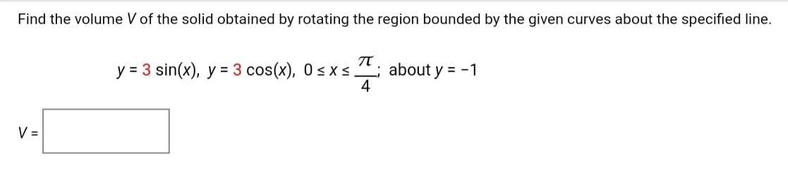 Find the volume V of the solid obtained by rotating the region bounded by the given curves about the specified line.
y = 3 sin(x), y = 3 cos(x), 0< x s; about y = -1
4
V =
