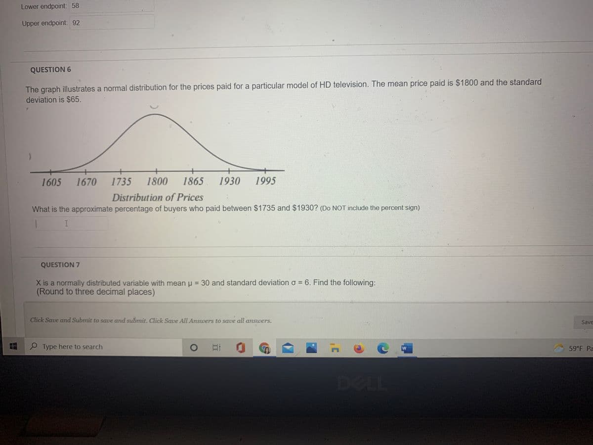 Lower endpoint: 58
Upper endpoint: 92
QUESTION 6
The graph illustrates a normal distribution for the prices paid for a particular model of HD television. The mean price paid is $1800 and the standard
deviation is $65.
1605
1670
1735
1800
1865
1930
1995
Distribution of Prices
What is the approximate percentage of buyers who paid between $1735 and $1930? (Do NOT include the percent sign)
QUESTION 7
X is a normally distributed variable with mean p = 30 and standard deviation o = 6. Find the following:
(Round to three decimal places)
Click Save and Submit to save and submit. Click Save All Answers to save all answers.
Save
P Type here to search
59°F Pa
DELL
