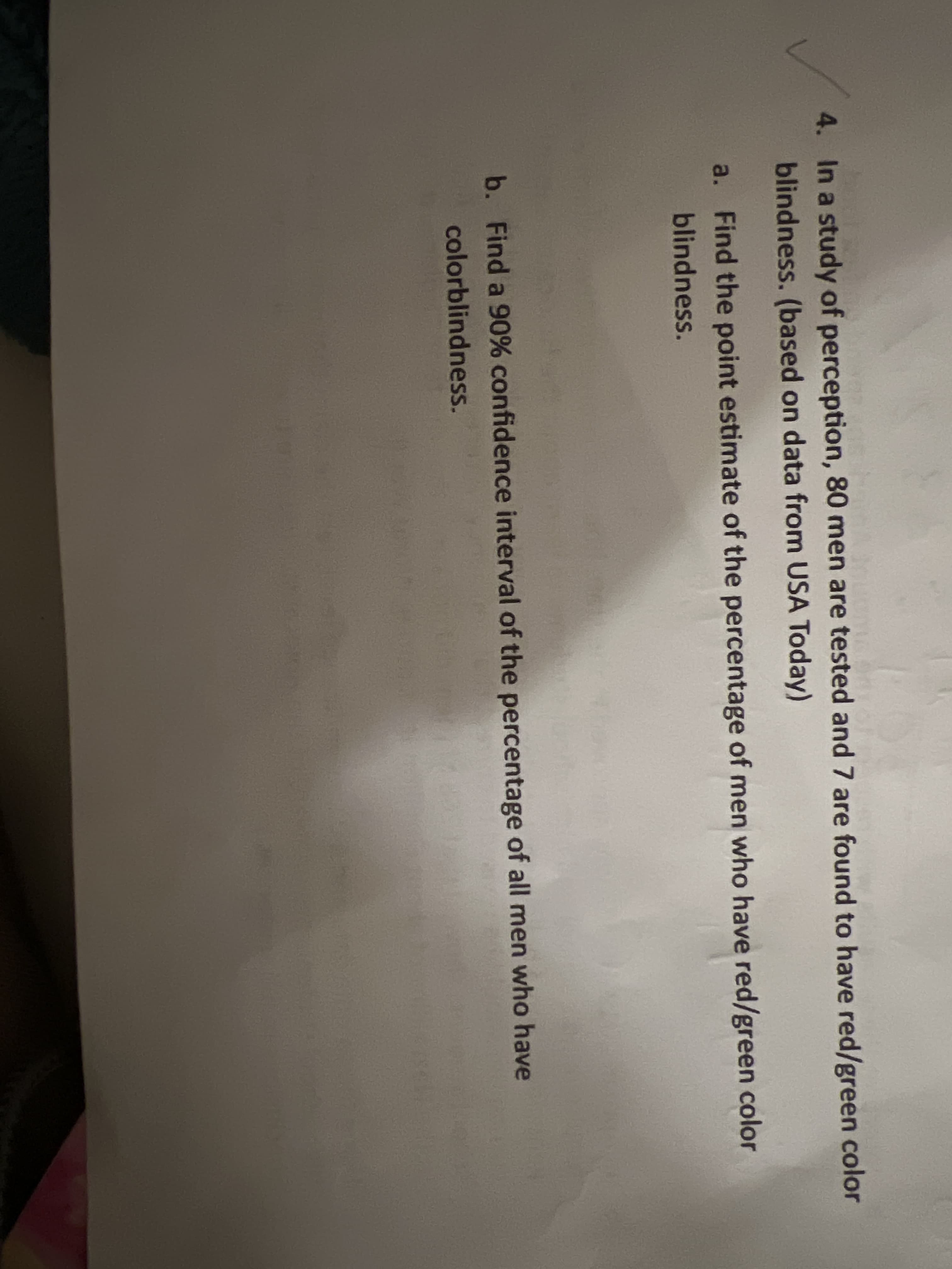 4. In a study of perception, 80 men are tested and 7 are found to have red/green color
blindness. (based on data from USA Today)
a. Find the point estimate of the percentage of men who have red/green color
blindness.
b. Find a 90% confidence interval of the percentage of all men who have
colorblindness.

