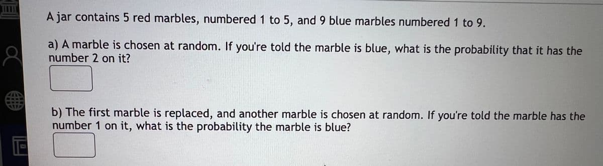 A jar contains 5 red marbles, numbered 1 to 5, and 9 blue marbles numbered 1 to 9.
a) A marble is chosen at random. If you're told the marble is blue, what is the probability that it has the
number 2 on it?
b) The first marble is replaced, and another marble is chosen at random. If you're told the marble has the
number 1 on it, what is the probability the marble is blue?
