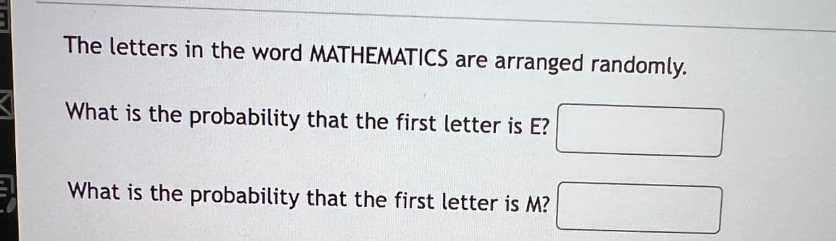 The letters in the word MATHEMATICS are arranged randomly.
What is the probability that the first letter is E?
What is the probability that the first letter is M?
