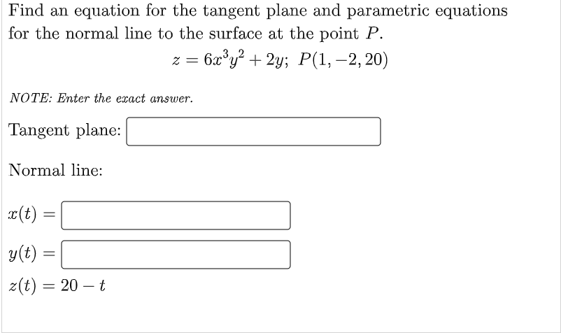 Find an equation for the tangent plane and parametric equations
for the normal line to the surface at the point P.
z = 6x°y? + 2y; P(1,–2,20)
-
NOTE: Enter the exact answer.
Tangent plane:
Normal line:
x(t)
y(t)
z(t) = 20 – t
