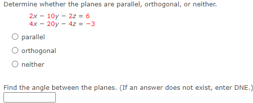Determine whether the planes are parallel, orthogonal, or neither.
2x - 10y - 2z = 6
4x - 20y - 4z = -3
O parallel
O orthogonal
O neither
Find the angle between the planes. (If an answer does not exist, enter DNE.)
