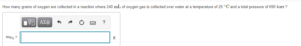 How many grams of oxygen are collected in a reaction where 240 mL of oxygen gas is collected over water at a temperature of 25 °C and a total pressure of 690 torr ?
Nν ΑΣφ
то, -
g
