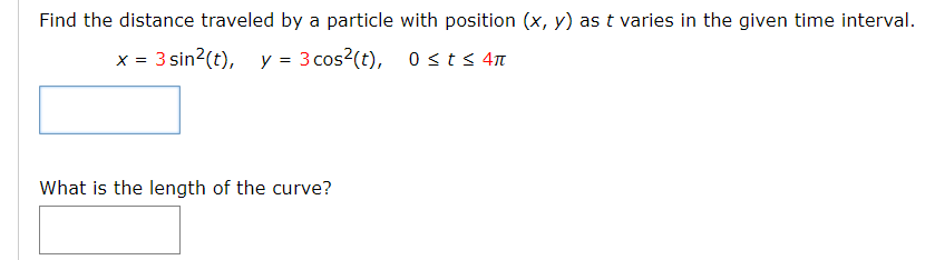 Find the distance traveled by a particle with position (x, y) as t varies in the given time interval.
x = 3 sin?(t), y = 3 cos?(t), 0sts 4n
What is the length of the curve?
