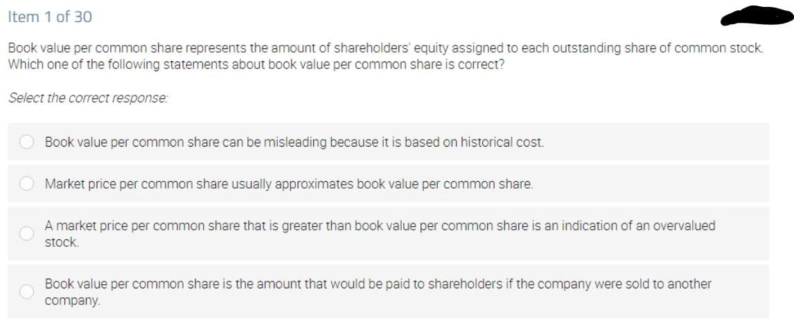 Item 1 of 30
Book value per common share represents the amount of shareholders' equity assigned to each outstanding share of common stock.
Which one of the following statements about book value per common share is correct?
Select the correct response:
Book value per common share can be misleading because it is based on historical cost.
Market price per common share usually approximates book value per common share.
A market price per common share that is greater than book value per common share is an indication of an overvalued
stock.
Book value per common share is the amount that would be paid to shareholders if the company were sold to another
company.
