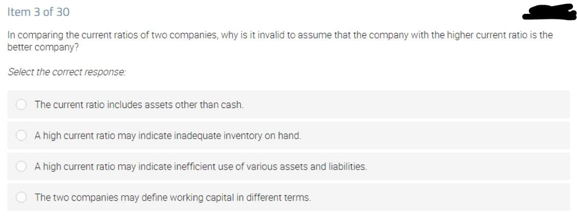Item 3 of 30
In comparing the current ratios of two companies, why is it invalid to assume that the company with the higher current ratio is the
better company?
Select the correct response:
The current ratio includes assets other than cash.
A high current ratio may indicate inadequate inventory on hand.
A high current ratio may indicate inefficient use of various assets and liabilities.
The two companies may define working capital in different terms.
