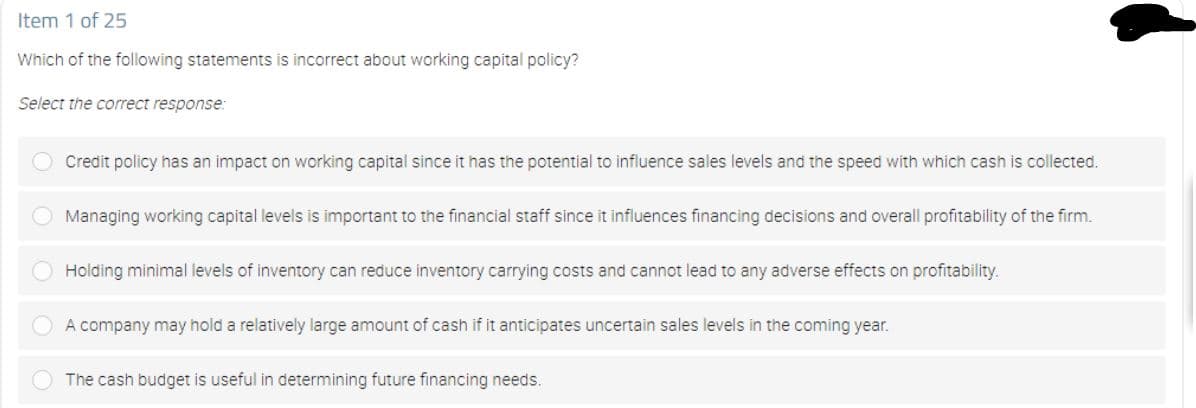 Item 1 of 25
Which of the following statements is incorrect about working capital policy?
Select the correct response:
Credit policy has an impact on working capital since it has the potential to influence sales levels and the speed with which cash is collected.
Managing working capital levels is important to the financial staff since it influences financing decisions and overall profitability of the firm.
Holding minimal levels of inventory can reduce inventory carrying costs and cannot lead to any adverse effects on profitability.
O A company may hold a relatively large amount of cash if it anticipates uncertain sales levels in the coming year.
The cash budget is useful in determining future financing needs.

