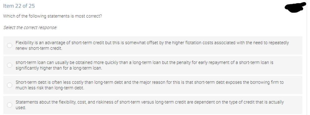 Item 22 of 25
Which of the following statements is most correct?
Select the correct response:
Flexibility is an advantage of short-term credit but this is somewhat offset by the higher flotation costs associated with the need to repeatedly
renew short-term credit.
short-term loan can usually be obtained more quickly than a long-term loan but the penalty for early repayment of a short-term loan is
significantly higher than for a long-term loan.
Short-term debt is often less costly than long-term debt and the major reason for this is that short-term debt exposes the borrowing firm to
much less risk than long-term debt.
Statements about the flexibility, cost, and riskiness of short-term versus long-term credit are dependent on the type of credit that is actually
used.
