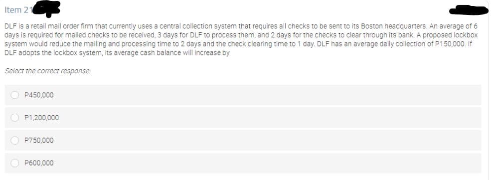 Item 2
DLF is a retail mail order firm that currently uses a central collection system that requires all checks to be sent to its Boston headquarters. An average of 6
days is required for mailed checks to be received, 3 days for DLF to process them, and 2 days for the checks to clear through its bank. A proposed lockbox
system would reduce the mailing and processing time to 2 days and the check clearing time to 1 day. DLF has an average daily collection of P150,000. If
DLF adopts the lockbox system, its average cash balance will increase by
Select the correct response:
O P450,000
O P1,200,000
O P750,000
O P600.000
