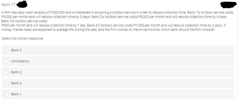 Item 17
A firm has daily cash receipts of P300,000 and is interested in acquiring a lockbox service in order to reduce collection time. Bank 1's lockbox service costs
P3,000 per month and will reduce collection time by 3 days. Bank 2's lockbox service costs P5,000 per month and will reduce collection time by 4 days.
Bank 3's lockbox service costs
P500 per month and will reduce collection time by 1 day, Bank 4's lockbox service costs P1,000 per month and will reduce çollection time by 2 days, If
money market rates are expected to average 6% during the year, and the firm wishes to maximize income, which bank should the firm choose?
Select the correct response:
O Bank 3.
O consistency
O Bank 2.
O Bank 4.
O Bank 1
