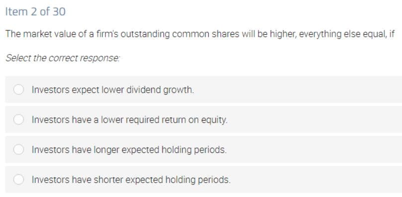 Item 2 of 30
The market value of a firm's outstanding common shares will be higher, everything else equal, if
Select the correct response:
Investors expect lower dividend growth.
Investors have a lower required return on equity.
Investors have longer expected holding periods.
Investors have shorter expected holding periods.
