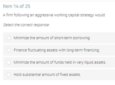 Item 14 of 25
A firm following an aggressive working capital strategy would
Select the correct response:
Minimize the amount of short-term borrowing
Finance fluctuating assets with long-term financing.
Minimize the amount of funds held in very liquid assets.
Hold substantial amount of fixed assets.
