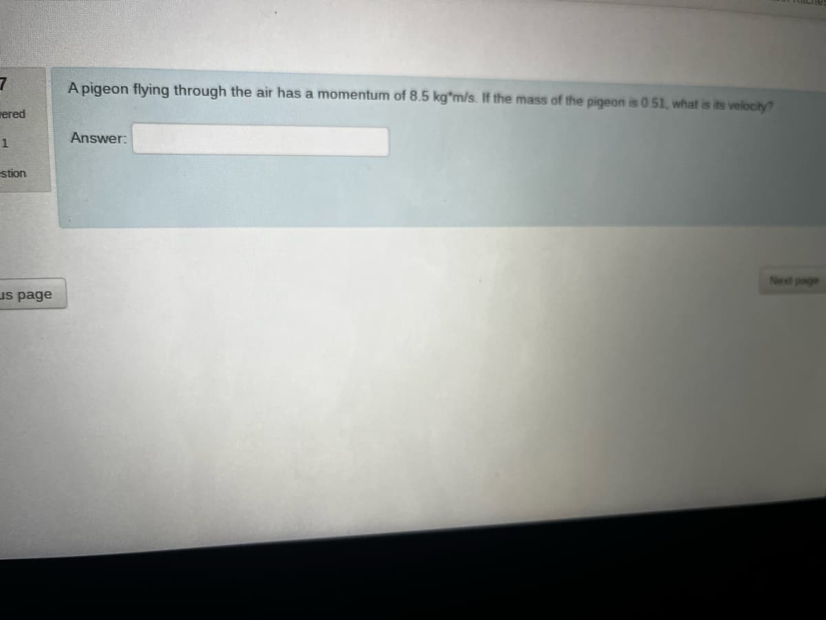 7
A pigeon flying through the air has a momentum of 8.5 kg*m/s. If the mass of the pigeon is 0.51, what is its velocity?
wered
Answer:
1
stion
us page