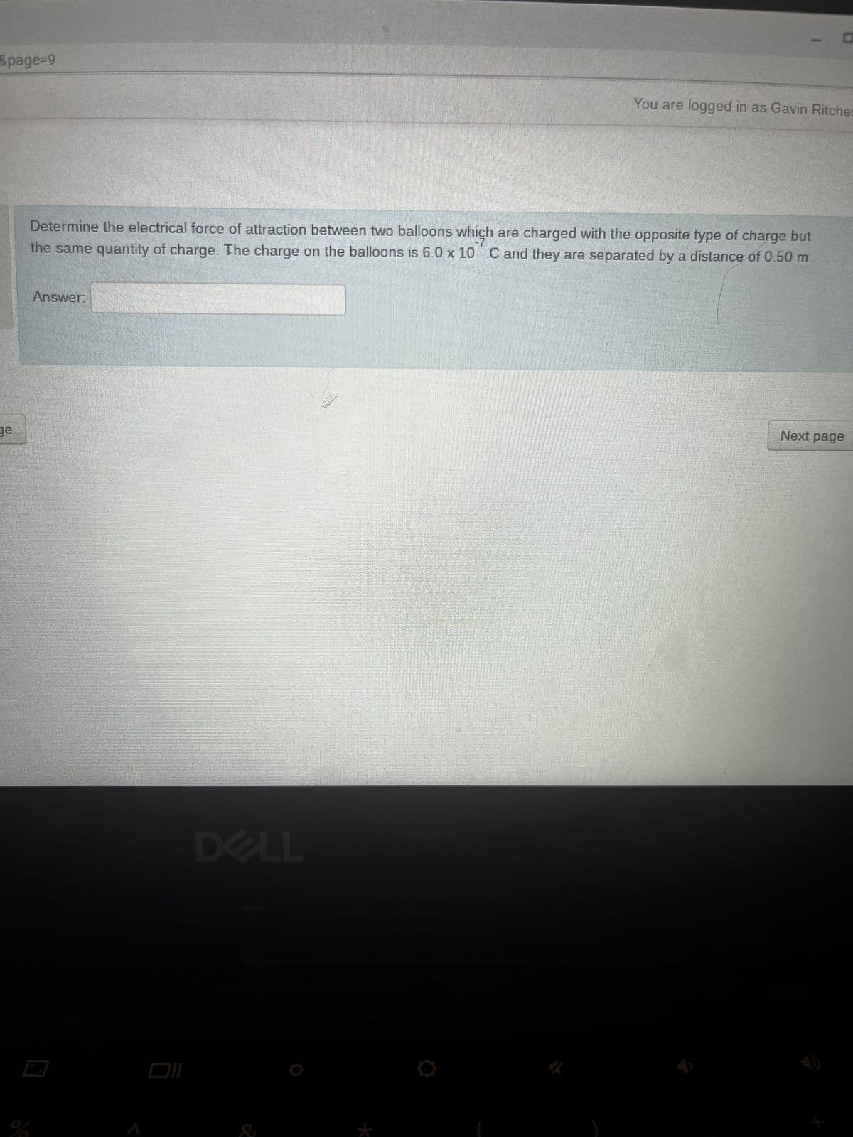 0
&page=9
You are logged in as Gavin Ritches
Determine the electrical force of attraction between two balloons which are charged with the opposite type of charge but
the same quantity of charge. The charge on the balloons is 6.0 x 10 C and they are separated by a distance of 0.50 m.
Answer:
Next page
ge
DELL
immers