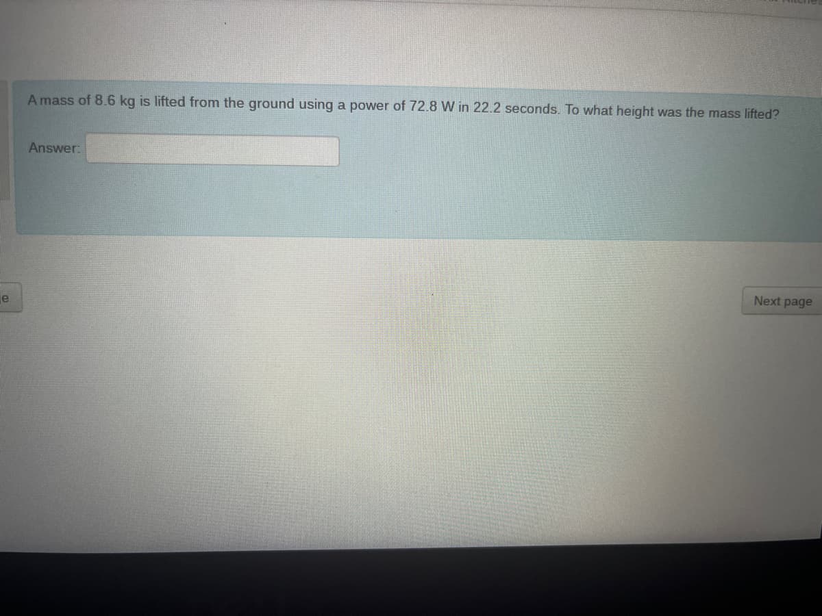 e
A mass of 8.6 kg is lifted from the ground using a power of 72.8 W in 22.2 seconds. To what height was the mass lifted?
Answer:
Next page