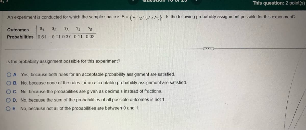 This question: 2 point(s)
An experiment is conducted for which the sample space is S= = ($1,S2,S3,S4,S5). Is the following probability assignment possible for this experiment?
Outcomes S₁ S₂ S3 S4 S5
Probabilities 0.61 -0.11 0.37 0.11 0.02
Is the probability assignment possible for this experiment?
O A. Yes, because both rules for an acceptable probability assignment are satisfied.
O B. No, because none of the rules for an acceptable probability assignment are satisfied.
OC. No, because the probabilities are given as decimals instead of fractions.
O D. No, because the sum of the probabilities of all possible outcomes is not 1.
OE. No, because not all of the probabilities are between 0 and 1.
C