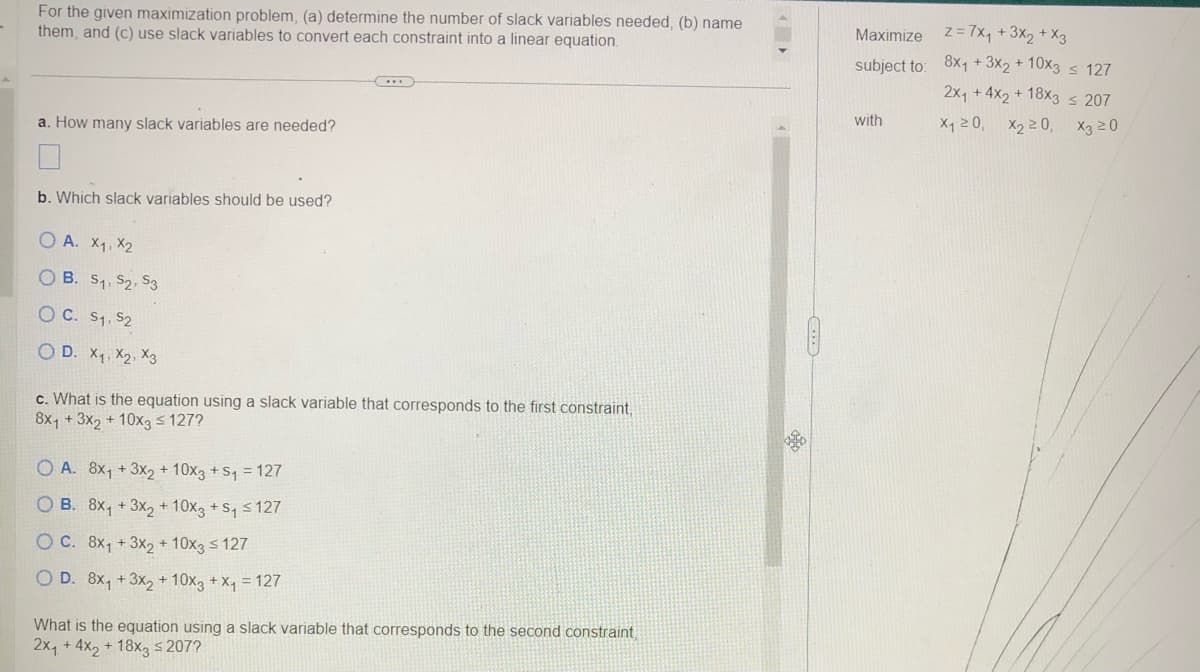 For the given maximization problem, (a) determine the number of slack variables needed, (b) name
them, and (c) use slack variables to convert each constraint into a linear equation.
a. How many slack variables are needed?
b. Which slack variables should be used?
OA. X1, X2
OB. 5₁, 52, 53
OC. S1, S2
OD. X₁, X2, X3
c. What is the equation using a slack variable that corresponds to the first constraint,
8x1 + 3x2 + 10x3 ≤ 127?
OA. 8x₁ + 3x₂ + 10x3 + ₁ = 127
OB. 8x₁ + 3x₂ + 10x3 + S₁ ≤ 127
O C. 8x₁ + 3x₂ + 10x3 ≤ 127
O D. 8x₁ + 3x₂ + 10x3 + x₁ = 127
What is the equation using a slack variable that corresponds to the second constraint,
2x₁ + 4x2 + 18x3 ≤ 207?
Maximize
subject to:
with
z = 7x₁ + 3x₂ + x3
8x1 + 3x₂ +10x3 ≤ 127
2x₁ +4x2+ 18x3 ≤ 207
X3 20
X₁20, X₂20,