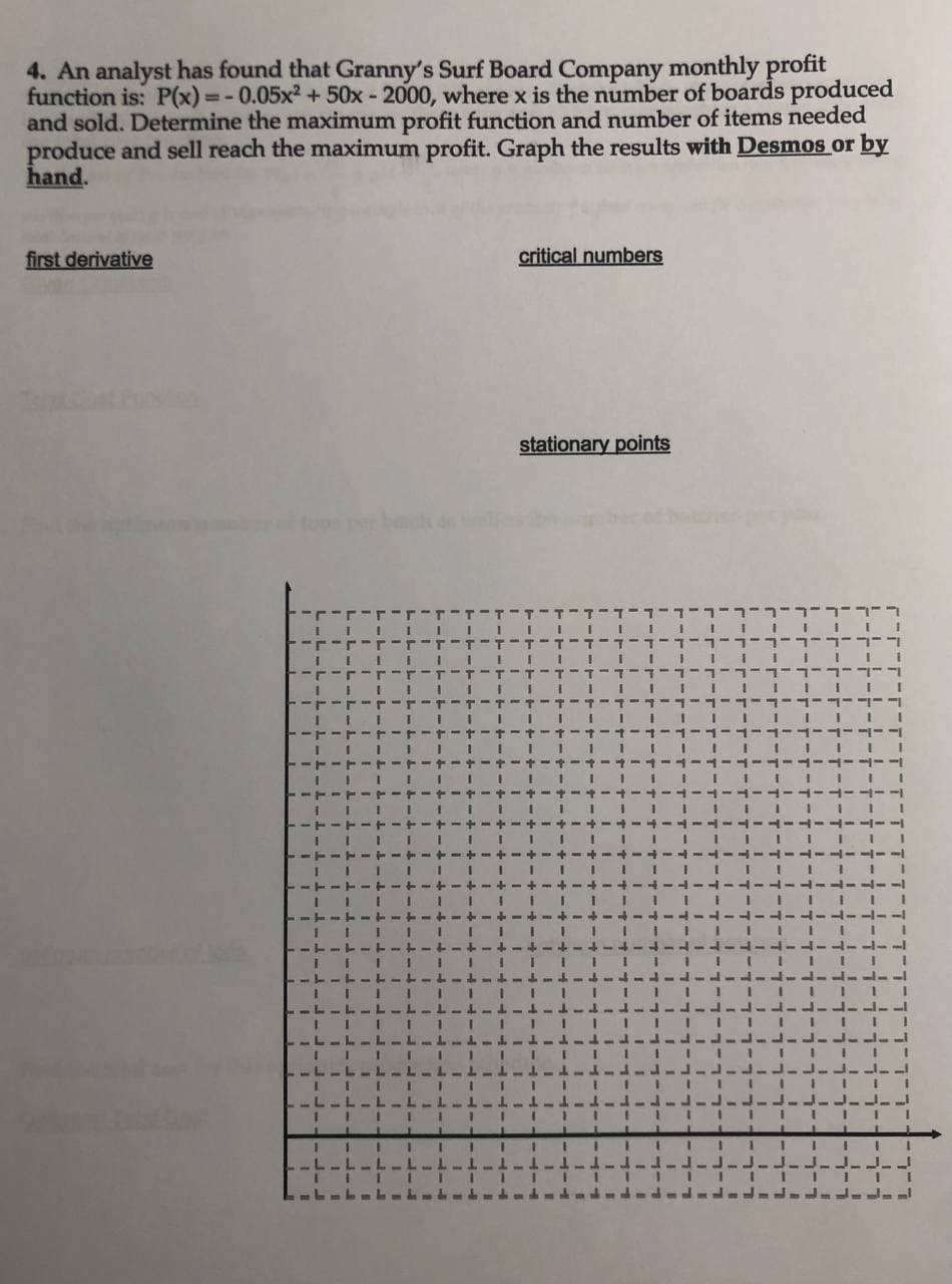 4. An analyst has found that Granny's Surf Board Company monthly profit
function is: P(x) =- 0.05x2 +50x - 2000, where x is the number of boards produced
and sold. Determine the maximum profit function and number of items needed
produce and sell reach the maximum profit. Graph the results with Desmos or by
hand.
first derivative
critical numbers
stationary points
3.
ャーナーキーナー+ー
I I I IIII
III I I
L Lーム
3.
I II 1 III
.L L
-L-L-1
