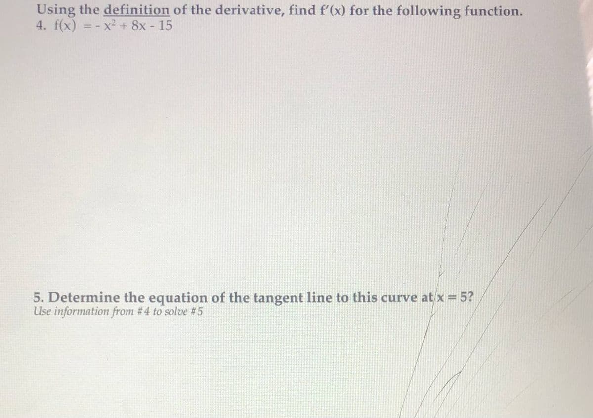 Using the definition of the derivative, find f'(x) for the following function.
4. f(x) = - x² + 8x - 15
5. Determine the equation of the tangent line to this curve at x = 5?
Use information from # 4 to solve #5
