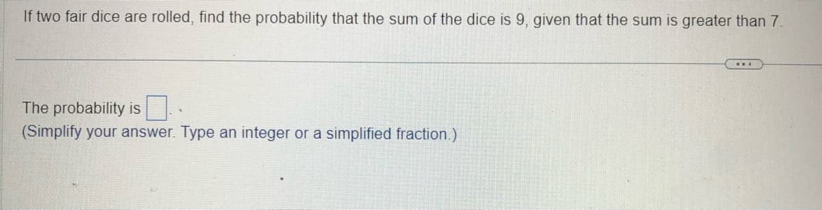 If two fair dice are rolled, find the probability that the sum of the dice is 9, given that the sum is greater than 7.
The probability is
(Simplify your answer. Type an integer or a simplified fraction.)