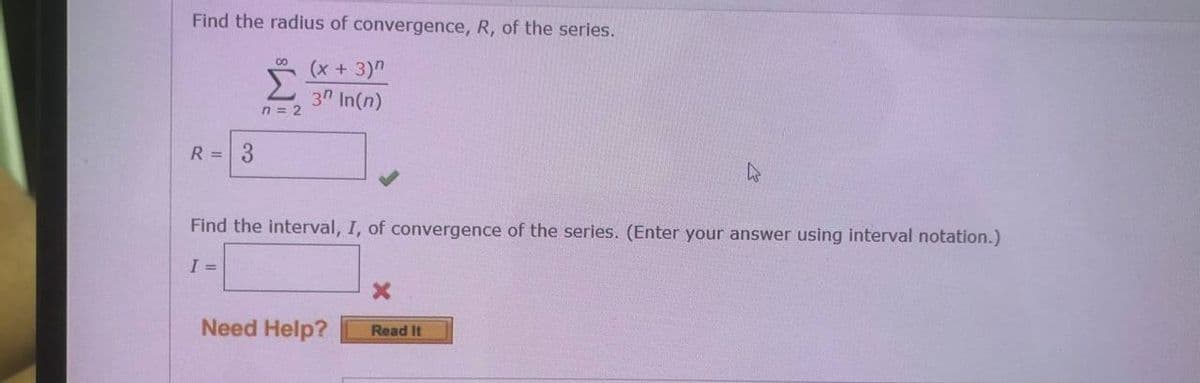 Find the radius of convergence, R, of the series.
(x +3)"
Σ
00
3n In(n)
n = 2
R = 3
Find the interval, I, of convergence of the series. (Enter your answer using interval notation.)
I =
Need Help?
Read It
