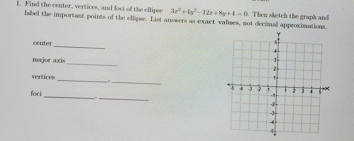 1. Find the center, vertices, and foci of the ellipse 3r²+4y²-12x+8y+4= 0. Then sketch the graph and
label the important points of the ellipse. List answers as exact values, not decimal approximations.
center
4
3
major axis
vertices
-5 4 -3-2
4
5
foci
-1
2
1
-1
234
1
2
3