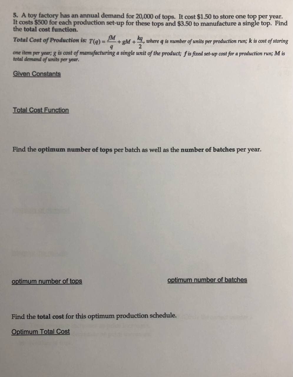 5. A toy factory has an annual demand for 20,000 of tops. It cost $1.50 to store one top per year.
It costs $500 for each production set-up for these tops and $3.50 to manufacture a single top. Find
the total cost function.
fM
Total Cost of Production is: T(g) = :
+ gM +, where q is number of units per productionm run; k is cost of storing
2
one item per year; g is cost of manufacturing a single unit of the product; f is fixed set-up cost for a production run; M is
total demand of units per year.
Given Constants
Total Cost Function
Find the optimum number of tops per batch as well as the number of batches per year.
optimum number of tops
optimum number of batches
Find the total cost for this optimum production schedule.
Optimum Total Cost
