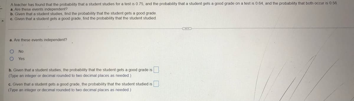 A teacher has found that the probability that a student studies for a test is 0.75, and the probability that a student gets a good grade on a test is 0.64, and the probability that both occur is 0.56.
a. Are these events independent?
b. Given that a student studies, find the probability that the student gets a good grade.
c. Given that a student gets a good grade, find the probability that the student studied.
a. Are these events independent?
O No
O Yes
b. Given that a student studies, the probability that the student gets a good grade is
(Type an integer or decimal rounded to two decimal places as needed.)
c. Given that a student gets a good grade, the probability that the student studied is
(Type an integer or decimal rounded to two decimal places as needed.)
