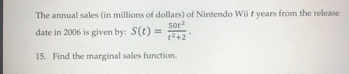 The annual sales (in millions of dollars) of Nintendo Wii t years from the release
50t2
date in 2006 is given by: S(t) =
t2+2
15. Find the marginal sales function.
