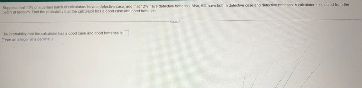 Suppose that 11% of a certain batch of calculators have a defective case, and that 12% have defective batteries. Also, 5% have both a defective case and defective batteries. A calculator is selected from the
batch at random. Find the probability that the calculator has a good case and good batteries.
The probability that the calculator has a good case and good batteries is
(Type an integer or a decimal)