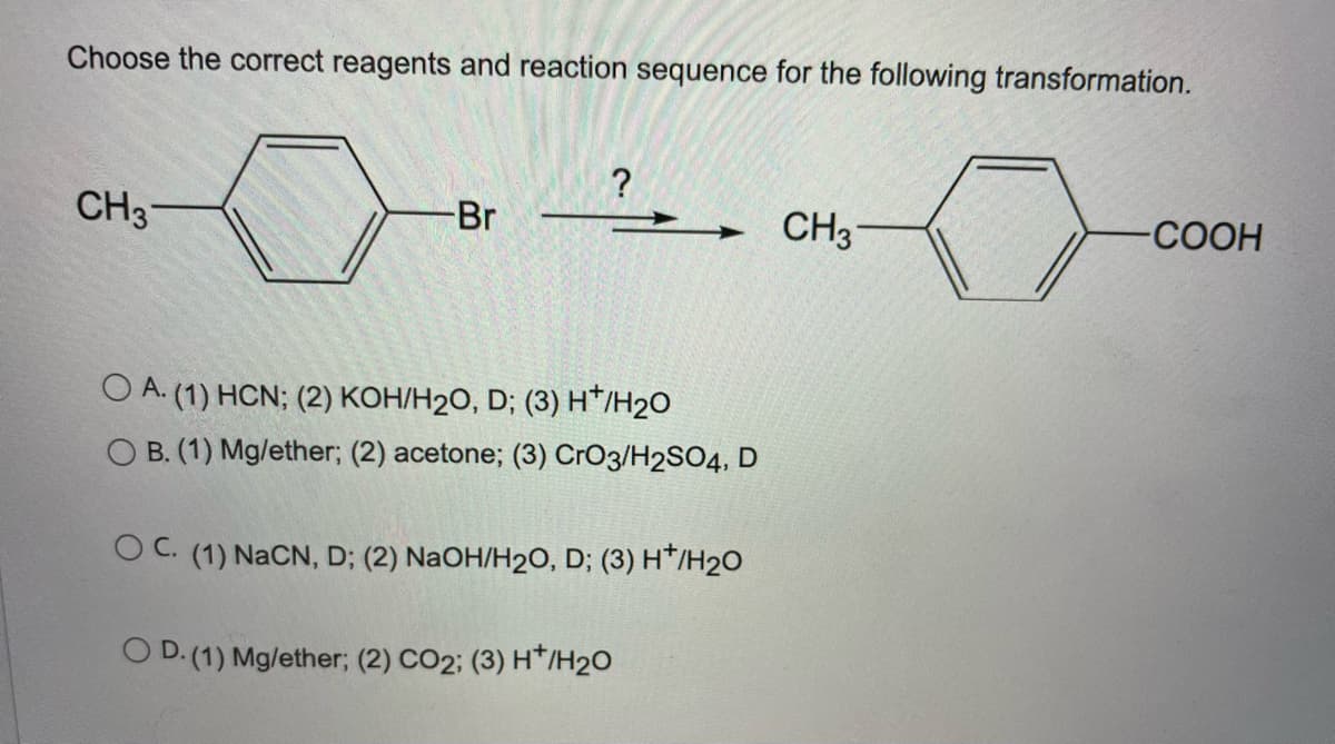 Choose the correct reagents and reaction sequence for the following transformation.
?
CH3
Br
CH3
-СООН
O A. (1) HCN; (2) KOH/H2O, D; (3) H*/H2O
O B. (1) Mg/ether; (2) acetone; (3) CrO3/H2SO4, D
O C. (1) NaCN, D; (2) NaOH/H2O, D; (3) H*/H2O
O D.(1) Mg/ether; (2) CO2; (3) H*/H20

