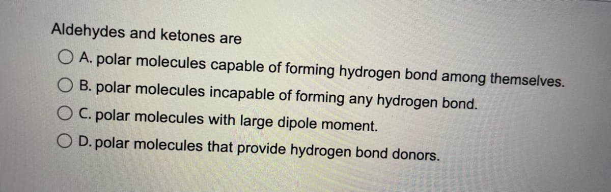 Aldehydes and ketones are
A. polar molecules capable of forming hydrogen bond among themselves.
B. polar molecules incapable of forming any hydrogen bond.
O C. polar molecules with large dipole moment.
O D. polar molecules that provide hydrogen bond donors.

