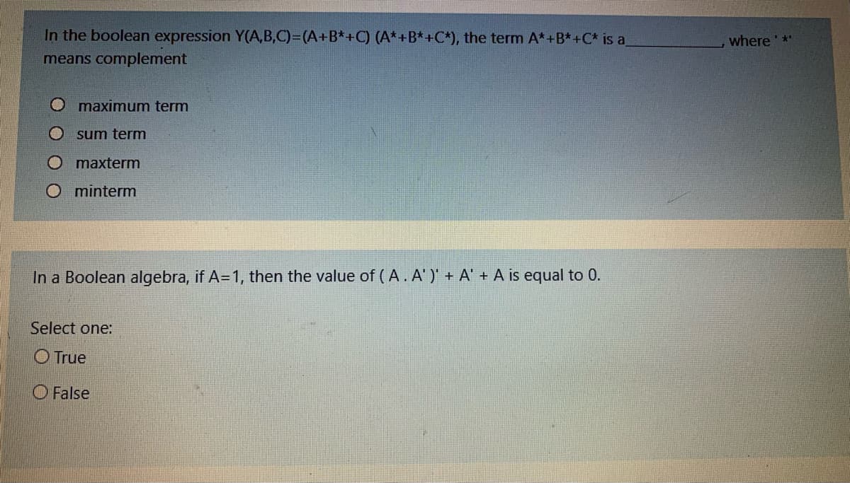 In the boolean expression Y(A,B,C)=(A+B*+C) (A*+B*+C*), the term A*+B*+C* is a
where *
means complement
O maximum term
sum term
O maxterm
O minterm
In a Boolean algebra, if A=1, then the value of (A. A' )' + A' + A is equal to 0.
Select one:
O True
O False
