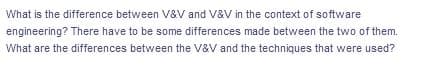 What is the difference between V&V and V&V in the context of software
engineering? There have to be some differences made between the two of them.
What are the differences between the V&V and the techniques that were used?
