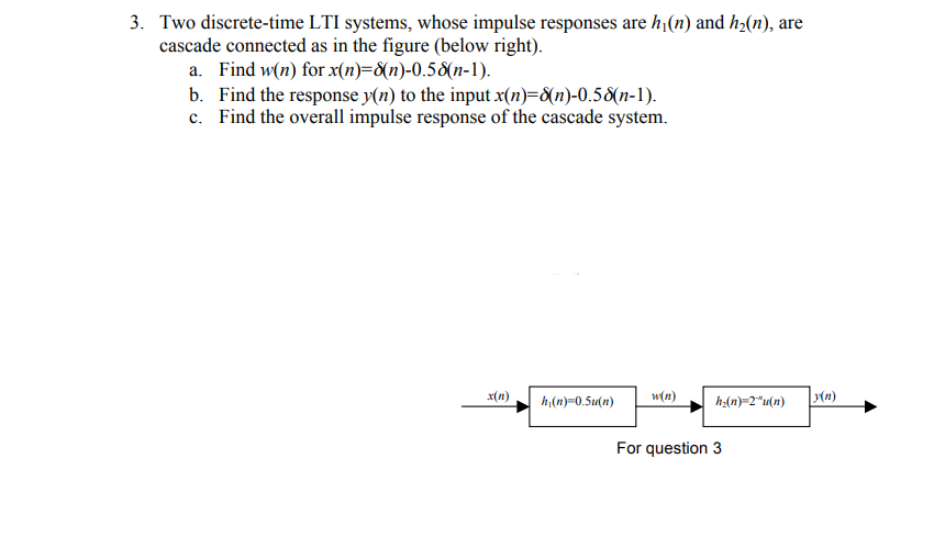 3. Two discrete-time LTI systems, whose impulse responses are h (n) and h(n), are
cascade connected as in the figure (below right).
a. Find w(n) for x(n)=8(n)-0.58(n-1).
b. Find the response y(n) to the input x(n)={n)-0.58(n-1).
c. Find the overall impulse response of the cascade system.
x(n)
w(n)
(n)
h,(n)=0.5u(n)
h:(n)=2"u(n)
For question 3
