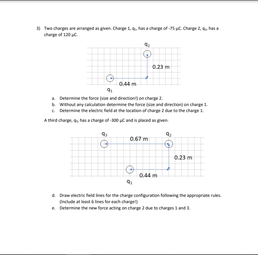 3) Two charges are arranged as given. Charge 1, q1, has a charge of -75 µC. Charge 2, q2, has a
charge of 120 µC.
92
0.23 m
0.44 m
91
a. Determine the force (size and direction!) on charge 2.
b. Without any calculation determine the force (size and direction) on charge 1.
c. Determine the electric field at the location of charge 2 due to the charge 1.
A third charge, q3, has a charge of -300 µC and is placed as given.
93
92
0.67 m
0.23 m
0.44 m
91
d. Draw electric field lines for the charge configuration following the appropriate rules.
(Include at least 6 lines for each charge!)
e. Determine the new force acting on charge 2 due to charges 1 and 3.
