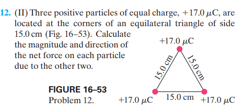 12. (II) Three positive particles of equal charge, +17.0 µC, are
located at the corners of an equilateral triangle of side
15.0 cm (Fig. 16–53). Calculate
the magnitude and direction of
the net force on each particle
+17.0 μC
due to the other two.
FIGURE 16-53
15.0 cm +17.0 µC
Problem 12.
+17.0 µC
15.0 cm
15.0 cm
